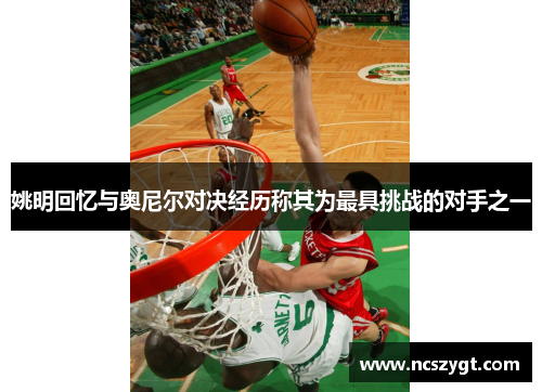 姚明回忆与奥尼尔对决经历称其为最具挑战的对手之一