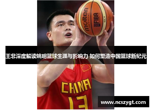 王非深度解读姚明篮球生涯与影响力 如何塑造中国篮球新纪元