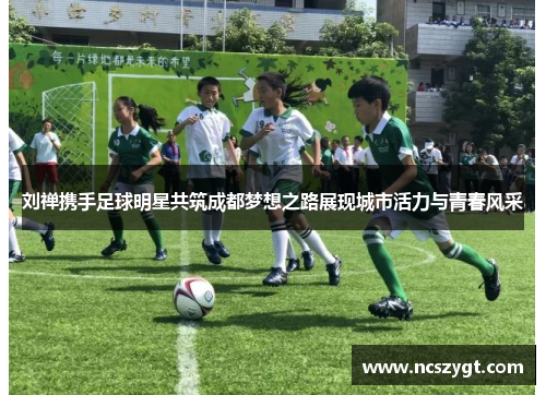 刘禅携手足球明星共筑成都梦想之路展现城市活力与青春风采