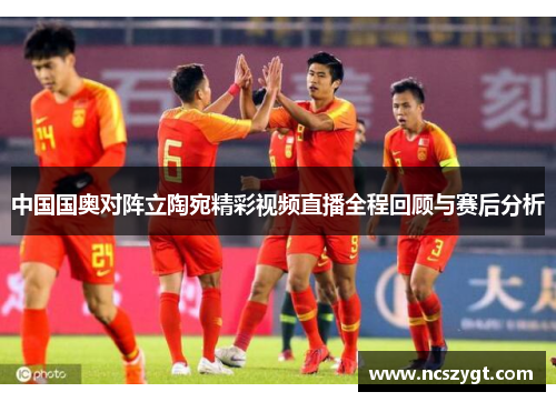 中国国奥对阵立陶宛精彩视频直播全程回顾与赛后分析